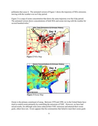 6
Figure 2 NOx Map
Figure 3 Ozone Map
pollutants that cause it. The animated version of Figure 1 shows the trajectory of NOx emissions
moving with the weather over an 8 day period.
Figure 2 is a map of ozone concentration that shows the same trajectory over the 8 day period.
The animated version shows concentrations of both NOx and ozone moving with the weather for
several hundred miles.5
Ozone is the primary constituent of smog. Between 1970 and 1990, we in the United States have
tried to control ozone primarily by controlling the emissions of VOC. However, we have had
mixed results, for although some areas reduced their VOC emissions and attained their ozone
goals, others have not. It now appears that the communities that failed to meet their ozone goals
 