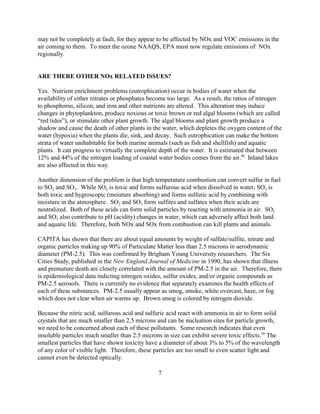7
may not be completely at fault, for they appear to be affected by NOx and VOC emissions in the
air coming to them. To meet the ozone NAAQS, EPA must now regulate emissions of NOx
regionally.
ARE THERE OTHER NOx RELATED ISSUES?
Yes. Nutrient enrichment problems (eutrophication) occur in bodies of water when the
availability of either nitrates or phosphates become too large. As a result, the ratios of nitrogen
to phosphorus, silicon, and iron and other nutrients are altered. This alteration may induce
changes in phytoplankton, produce noxious or toxic brown or red algal blooms (which are called
“red tides”), or stimulate other plant growth. The algal blooms and plant growth produce a
shadow and cause the death of other plants in the water, which depletes the oxygen content of the
water (hypoxia) when the plants die, sink, and decay. Such eutrophication can make the bottom
strata of water unihabitable for both marine animals (such as fish and shellfish) and aquatic
plants. It can progress to virtually the complete depth of the water. It is estimated that between
12% and 44% of the nitrogen loading of coastal water bodies comes from the air.40
Inland lakes
are also affected in this way.
Another dimension of the problem is that high temperature combustion can convert sulfur in fuel
to SO2 and SO3. While SO2 is toxic and forms sulfurous acid when dissolved in water, SO3 is
both toxic and hygroscopic (moisture absorbing) and forms sulfuric acid by combining with
moisture in the atmosphere. SO2 and SO3 form sulfites and sulfates when their acids are
neutralized. Both of these acids can form solid particles by reacting with ammonia in air. SO2
and SO3 also contribute to pH (acidity) changes in water, which can adversely affect both land
and aquatic life. Therefore, both NOx and SOx from combustion can kill plants and animals.
CAPITA has shown that there are about equal amounts by weight of sulfate/sulfite, nitrate and
organic particles making up 90% of Particulate Matter less than 2.5 microns in aerodynamic
diameter (PM-2.5). This was confirmed by Brigham Young University researchers. The Six
Cities Study, published in the New England Journal of Medicine in 1990, has shown that illness
and premature death are closely correlated with the amount of PM-2.5 in the air. Therefore, there
is epidemiological data indicting nitrogen oxides, sulfur oxides, and/or organic compounds as
PM-2.5 aerosols. There is currently no evidence that separately examines the health effects of
each of these substances. PM-2.5 usually appear as smog, smoke, white overcast, haze, or fog
which does not clear when air warms up. Brown smog is colored by nitrogen dioxide.
Because the nitric acid, sulfurous acid and sulfuric acid react with ammonia in air to form solid
crystals that are much smaller than 2.5 microns and can be nucleation sites for particle growth,
we need to be concerned about each of these pollutants. Some research indicates that even
insoluble particles much smaller than 2.5 microns in size can exhibit severe toxic effects.38
The
smallest particles that have shown toxicity have a diameter of about 3% to 5% of the wavelength
of any color of visible light. Therefore, these particles are too small to even scatter light and
cannot even be detected optically.
 