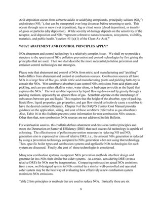 8
Acid deposition occurs from airborne acidic or acidifying compounds, principally sulfates (SO4
-2
)
and nitrates (NO3
-1
), that can be transported over long distances before returning to earth. This
occurs through rain or snow (wet deposition), fog or cloud water (cloud deposition), or transfer
of gases or particles (dry deposition). While severity of damage depends on the sensitivity of the
receptor, acid deposition and NOx “represent a threat to natural resources, ecosystems, visibility,
materials, and public health.”(section 401(a)(1) of the Clean Air Act).40
WHAT ABATEMENT AND CONTROL PRINCIPLES APPLY?
NOx abatement and control technology is a relatively complex issue. We shall try to provide a
structure to the spectrum of NOx pollution prevention and control technologies by first giving the
principles that are used. Then we shall describe the more successful pollution prevention and
emission control technologies and strategies.
Please note that abatement and control of NOx from nitric acid manufacturing and “pickling”
baths differs from abatement and control at combustion sources. Combustion sources all have
NOx in a large flow of flue gas, while nitric acid manufacturing plants and pickling baths try to
contain the NOx. Wet scrubbers (absorbers) can control NOx emissions from acid plants and
pickling, and can use either alkali in water, water alone, or hydrogen peroxide as the liquid that
captures the NOx.3
The wet scrubber operates by liquid flowing downward by gravity through a
packing medium, opposed by an upward flow of gas. Scrubbers operate on the interchange of
substances between gas and liquid. This requires that the height of the absorber, type of packing,
liquid flow, liquid properties, gas properties, and gas flow should collectively cause a scrubber to
have the desired control efficiency. Chapter 9 of the OAQPS Control Cost Manual provides
guidance on the application, sizing, and cost of these scrubbers (referred to as gas absorbers).
Also, Table 16 in this Bulletin presents some information for non-combustion NOx sources.
Other then that, non-combustion NOx sources are not addressed in this Bulletin.
For combustion sources, this Bulletin defines abatement and emission control principles and
states the Destruction or Removal Efficiency (DRE) that each successful technology is capable of
achieving. The effectiveness of pollution prevention measures in reducing NO and NO2
generation also is expressed in terms of relative DRE; i.e., the amount NOx generation is reduced
by using a prevention technology compared to NOx generation when not using that technology.
Then, specific boiler types and combustion systems and applicable NOx technologies for each
system are discussed. Finally, the cost of these technologies is considered.
Many new combustion systems incorporate NOx prevention methods into their design and
generate far less NOx then similar but older systems. As a result, considering DRE (even a
relative DRE) for NOx may be inappropriate. Comparing estimated or actual NOx emissions
from a new, well-designed system to NOx emitted by a similar well-controlled and operated
older system may be the best way of evaluating how effectively a new combustion system
minimizes NOx emissions.
Table 2 lists principles or methods that are used to reduce NOx. Basically there are six
 