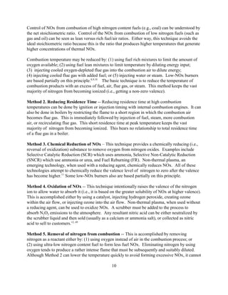 10
Control of NOx from combustion of high nitrogen content fuels (e.g., coal) can be understood by
the net stoichiometric ratio. Control of the NOx from combustion of low nitrogen fuels (such as
gas and oil) can be seen as lean versus rich fuel/air ratios. Either way, this technique avoids the
ideal stoichiometric ratio because this is the ratio that produces higher temperatures that generate
higher concentrations of thermal NOx.
Combustion temperature may be reduced by: (1) using fuel rich mixtures to limit the amount of
oxygen available; (2) using fuel lean mixtures to limit temperature by diluting energy input;
(3) injecting cooled oxygen-depleted flue gas into the combustion air to dilute energy;
(4) injecting cooled flue gas with added fuel; or (5) injecting water or steam. Low-NOx burners
are based partially on this principle.8,9,10
The basic technique is to reduce the temperature of
combustion products with an excess of fuel, air, flue gas, or steam. This method keeps the vast
majority of nitrogen from becoming ionized (i.e., getting a non-zero valence).
Method 2. Reducing Residence Time -- Reducing residence time at high combustion
temperatures can be done by ignition or injection timing with internal combustion engines. It can
also be done in boilers by restricting the flame to a short region in which the combustion air
becomes flue gas. This is immediately followed by injection of fuel, steam, more combustion
air, or recirculating flue gas. This short residence time at peak temperature keeps the vast
majority of nitrogen from becoming ionized. This bears no relationship to total residence time
of a flue gas in a boiler.
Method 3. Chemical Reduction of NOx – This technique provides a chemically reducing (i.e.,
reversal of oxidization) substance to remove oxygen from nitrogen oxides. Examples include
Selective Catalytic Reduction (SCR) which uses ammonia, Selective Non-Catalytic Reduction
(SNCR) which use ammonia or urea, and Fuel Reburning (FR). Non-thermal plasma, an
emerging technology, when used with a reducing agent, chemically reduces NOx. All of these
technologies attempt to chemically reduce the valence level of nitrogen to zero after the valence
has become higher.11
Some low-NOx burners also are based partially on this principle.
Method 4. Oxidation of NOx -- This technique intentionally raises the valence of the nitrogen
ion to allow water to absorb it (i.e., it is based on the greater solubility of NOx at higher valence).
This is accomplished either by using a catalyst, injecting hydrogen peroxide, creating ozone
within the air flow, or injecting ozone into the air flow. Non-thermal plasma, when used without
a reducing agent, can be used to oxidize NOx. A scrubber must be added to the process to
absorb N2O5 emissions to the atmosphere. Any resultant nitric acid can be either neutralized by
the scrubber liquid and then sold (usually as a calcium or ammonia salt), or collected as nitric
acid to sell to customers.12, 49
Method 5. Removal of nitrogen from combustion -- This is accomplished by removing
nitrogen as a reactant either by: (1) using oxygen instead of air in the combustion process; or
(2) using ultra-low nitrogen content fuel to form less fuel NOx. Eliminating nitrogen by using
oxygen tends to produce a rather intense flame that must be subsequently and suitably diluted.
Although Method 2 can lower the temperature quickly to avoid forming excessive NOx, it cannot
 