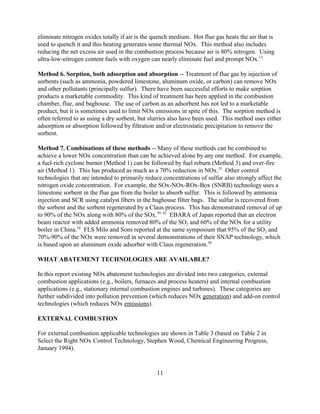 11
eliminate nitrogen oxides totally if air is the quench medium. Hot flue gas heats the air that is
used to quench it and this heating generates some thermal NOx. This method also includes
reducing the net excess air used in the combustion process because air is 80% nitrogen. Using
ultra-low-nitrogen content fuels with oxygen can nearly eliminate fuel and prompt NOx.13
Method 6. Sorption, both adsorption and absorption -- Treatment of flue gas by injection of
sorbents (such as ammonia, powdered limestone, aluminum oxide, or carbon) can remove NOx
and other pollutants (principally sulfur). There have been successful efforts to make sorption
products a marketable commodity. This kind of treatment has been applied in the combustion
chamber, flue, and baghouse. The use of carbon as an adsorbent has not led to a marketable
product, but it is sometimes used to limit NOx emissions in spite of this. The sorption method is
often referred to as using a dry sorbent, but slurries also have been used. This method uses either
adsorption or absorption followed by filtration and/or electrostatic precipitation to remove the
sorbent.
Method 7. Combinations of these methods -- Many of these methods can be combined to
achieve a lower NOx concentration than can be achieved alone by any one method. For example,
a fuel-rich cyclone burner (Method 1) can be followed by fuel reburn (Method 3) and over-fire
air (Method 1). This has produced as much as a 70% reduction in NOx.55
Other control
technologies that are intended to primarily reduce concentrations of sulfur also strongly affect the
nitrogen oxide concentration. For example, the SOx-NOx-ROx-Box (SNRB) technology uses a
limestone sorbent in the flue gas from the boiler to absorb sulfur. This is followed by ammonia
injection and SCR using catalyst fibers in the baghouse filter bags. The sulfur is recovered from
the sorbent and the sorbent regenerated by a Claus process. This has demonstrated removal of up
to 90% of the NOx along with 80% of the SOx.39, 42
EBARA of Japan reported that an electron
beam reactor with added ammonia removed 80% of the SO2 and 60% of the NOx for a utility
boiler in China.54
FLS Milo and Sons reported at the same symposium that 95% of the SO2 and
70%-90% of the NOx were removed in several demonstrations of their SNAP technology, which
is based upon an aluminum oxide adsorber with Claus regeneration.56
WHAT ABATEMENT TECHNOLOGIES ARE AVAILABLE?
In this report existing NOx abatement technologies are divided into two categories, external
combustion applications (e.g., boilers, furnaces and process heaters) and internal combustion
applications (e.g., stationary internal combustion engines and turbines). These categories are
further subdivided into pollution prevention (which reduces NOx generation) and add-on control
technologies (which reduces NOx emissions).
EXTERNAL COMBUSTION
For external combustion applicable technologies are shown in Table 3 (based on Table 2 in
Select the Right NOx Control Technology, Stephen Wood, Chemical Engineering Progress,
January 1994).
 