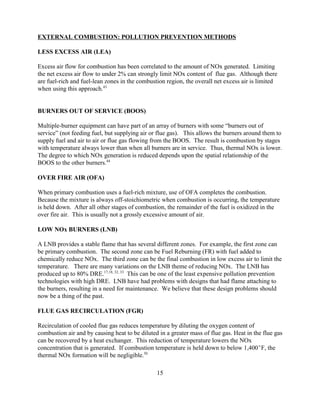 15
EXTERNAL COMBUSTION: POLLUTION PREVENTION METHODS
LESS EXCESS AIR (LEA)
Excess air flow for combustion has been correlated to the amount of NOx generated. Limiting
the net excess air flow to under 2% can strongly limit NOx content of flue gas. Although there
are fuel-rich and fuel-lean zones in the combustion region, the overall net excess air is limited
when using this approach.43
BURNERS OUT OF SERVICE (BOOS)
Multiple-burner equipment can have part of an array of burners with some “burners out of
service” (not feeding fuel, but supplying air or flue gas). This allows the burners around them to
supply fuel and air to air or flue gas flowing from the BOOS. The result is combustion by stages
with temperature always lower than when all burners are in service. Thus, thermal NOx is lower.
The degree to which NOx generation is reduced depends upon the spatial relationship of the
BOOS to the other burners.44
OVER FIRE AIR (OFA)
When primary combustion uses a fuel-rich mixture, use of OFA completes the combustion.
Because the mixture is always off-stoichiometric when combustion is occurring, the temperature
is held down. After all other stages of combustion, the remainder of the fuel is oxidized in the
over fire air. This is usually not a grossly excessive amount of air.
LOW NOx BURNERS (LNB)
A LNB provides a stable flame that has several different zones. For example, the first zone can
be primary combustion. The second zone can be Fuel Reburning (FR) with fuel added to
chemically reduce NOx. The third zone can be the final combustion in low excess air to limit the
temperature. There are many variations on the LNB theme of reducing NOx. The LNB has
produced up to 80% DRE.17,18, 32, 33
This can be one of the least expensive pollution prevention
technologies with high DRE. LNB have had problems with designs that had flame attaching to
the burners, resulting in a need for maintenance. We believe that these design problems should
now be a thing of the past.
FLUE GAS RECIRCULATION (FGR)
Recirculation of cooled flue gas reduces temperature by diluting the oxygen content of
combustion air and by causing heat to be diluted in a greater mass of flue gas. Heat in the flue gas
can be recovered by a heat exchanger. This reduction of temperature lowers the NOx
concentration that is generated. If combustion temperature is held down to below 1,400F, the
thermal NOx formation will be negligible.50
 