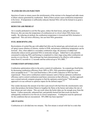 16
WATER OR STEAM INJECTION
Injection of water or steam causes the stoichiometry of the mixture to be changed and adds steam
to dilute calories generated by combustion. Both of these actions cause combustion temperature
to be lower. If temperature is sufficiently reduced, thermal NOx will not be formed in as great a
concentration.
REDUCED AIR PREHEAT
Air is usually preheated to cool the flue gases, reduce the heat losses, and gain efficiency.
However, this can raise the temperature of combustion air to a level where NOx forms more
readily. By reducing air preheat, the combustion temperature is lowered and NOx formation is
suppressed. This can lower efficiency, but can limit NOx generation.
FUEL REBURNING (FR)
Recirculation of cooled flue gas with added fuel (this can be natural gas, pulverized coal, or even
oil spray) causes dilution of calories, similar to FGR, and primary combustion temperature can be
lowered. Also, when added as a secondary combustion stage, the presence of added fuel
chemically reduces newly generated NOx to molecular nitrogen. Added fuel is only partially
consumed in reducing NOx and burning is completed in a later stage using either combustion air
nozzles or over-fire-air. This technique has been demonstrated to be effective with residence
times from 0.2 seconds to 1.2 seconds and has achieved up to 76% DRE. 17
COMBUSTION OPTIMIZATION
Combustion optimization refers to the active control of combustion. In a natural gas fired boiler,
by decreasing combustion efficiency from 100% to 99%, NOx generation dropped to a much
more acceptable level.14,15
For coal-fired boilers a 20% to 60% reduction in NOx has been
experienced. These active combustion control measures seek to find an optimum combustion
efficiency and to control combustion (and hence emissions) at that efficiency. Another approach
uses a neural network computer program to find the optimum control point.16
Still another
approach is to use software to optimize inputs for the defined output.52,53
One vendor decreases the amount of air that is pre-mixed with fuel from the stoichiometric ratio
(ratio that produces the hottest flame) to lengthen the flame at the burner and reduce the rate of
heat release per unit volume. This can work where the boiler tubes are far enough away from the
burner. Carbon monoxide, unburned fuel, and partially burned fuel that result can then be
subsequently oxidized in over-fire-air at a lower temperature. Combustion must be optimized
for the conditions that are encountered. 50% DRE has been reported.14
AIR STAGING
Combustion air is divided into two streams. The first stream is mixed with fuel in a ratio that
 