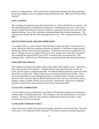 17
produces a reducing flame. The second stream is injected downstream of the flame and makes
the net ratio slightly excess air compared to the stoichiometric ratio. DRE up to 99% have been
reported.51
FUEL STAGING
This is staging of combustion using fuel instead of the air. Fuel is divided into two streams. The
first stream feeds primary combustion that operates in a reducing fuel to air ratio. The second
stream is injected downstream of primary combustion, causing the net fuel to air ratio to be only
slightly oxidizing. Excess fuel in primary combustion dilutes heat to reduce temperature. The
second stream oxidizes the fuel while reducing the NOx to N2. This is reported to achieve a 50%
DRE.51
OXYGEN INSTEAD OF AIR FOR COMBUSTION
An example of this is a cyclone burner where the flame is short and intense. Excess fuel air or
steam, injected just after the combustion chamber per Method 2 is sufficient to rapidly quench
the flue gas to below NOx formation temperature. Combustion can then be completed in over-
fire air. Oxygen can now be separated from air at a low enough cost to make this economical.13
This technique has reduced NOx by up to 20%23
in burners using conventional fuel. This
technique also is usable with low-NOx burners to prevent the prompt NOx from being formed.
INJECTION OF OXIDANT
The oxidation of nitrogen to its higher valence states makes NOx soluble in water. When this is
done a gas absorber can be effective. Oxidants that have been injected into the air flow are
ozone, ionized oxygen, or hydrogen peroxide. Non-thermal plasma generates oxygen ions within
the air flow to achieve this. Other oxidants have to be injected and mixed in the flow. Nitric
acid can be absorbed by water, hydrogen peroxide, or an alkaline fluid. Calcium or ammonia
dissolved in the water can make an alkaline fluid that will react with nitric and sulfuric acids to
produce a nitrate or sulfate salt that can be recovered. Alternatively, using water or hydrogen
peroxide to absorb NOx can provide nitric acid for the commercial market.
CATALYTIC COMBUSTION
Use of a catalyst to cause combustion to occur below NO formation temperatures can provide a
suitable means of limiting temperature. This technique is not used often because it is very load
sensitive. However, where it is used, catalytic combustion can achieve less than a 1 ppm
concentration of NOx in the flue gas.
ULTRA-LOW NITROGEN FUELS
These fuels can avoid NOx that results from nitrogen contained in conventional fuels. The result
can be up to a 70% reduction in NOx emissions.43
Now there are ultra-low-nitrogen liquid fuel
 
