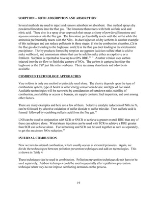 19
SORPTION – BOTH ADSORPTION AND ABSORPTION
Several methods are used to inject and remove adsorbent or absorbent. One method sprays dry
powdered limestone into the flue gas. The limestone then reacts with both sulfuric acid and
nitric acid. There also is a spray dryer approach that sprays a slurry of powdered limestone and
aqueous ammonia into the flue gas. The limestone preferentially reacts with the sulfur while the
ammonia preferentially reacts with the NOx. In-duct injection of dry sorbents is another example
of this technique and can reduce pollutants in three stages: (1) in the combustion chamber, (2) in
the flue gas duct leading to the baghouse, and (3) in the flue gas duct leading to the electrostatic
precipitator. The by products formed by sorption are gypsum (calcium sulfate) that is sold to
make wallboard, and ammonium nitrate that can be sold to make either an explosive or a
fertilizer. Sorption is reported to have up to a 60% DRE.23, 31
Another version uses carbon
injected into the air flow to finish the capture of NOx. The carbon is captured in either the
baghouse or the ESP just like other sorbents. There are many absorbents and adsorbents
available.
COMBINED TECHNOLOGY APPROACHES
Very seldom is only one method or principle used alone. The choice depends upon the type of
combustion system, type of boiler or other energy conversion device, and type of fuel used.
Available technologies will be narrowed by consideration of turndown ratio, stability of
combustion, availability or access to burners, air supply controls, fuel impurities, and cost among
other factors.
There are many examples and here are a few of them. Selective catalytic reduction of NOx to N2
can be followed by selective oxidation of sulfur dioxide to sulfur trioxide. Then sulfuric acid is
formed followed by scrubbing sulfuric acid from the flue gas.30
LNB can be used in conjunction with SCR or SNCR to achieve a greater overall DRE than any of
these can achieve alone. Water/steam injection can be used with SCR to achieve a DRE greater
than SCR can achieve alone. Fuel reburning and SCR can be used together as well as separately,
to get the maximum NOx reduction.57
INTERNAL COMBUSTION
Now we turn to internal combustion, which usually occurs at elevated pressures. Again, we
divide the technologies between pollution prevention techniques and add-on technologies. This
is shown in Table 4.
These techniques can be used in combination. Pollution prevention techniques do not have to be
used separately. Add-on techniques could be used sequentially after a pollution prevention
technique when they do not impose conflicting demands on the process.
 