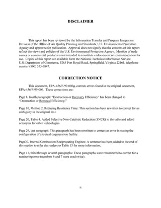 ii
DISCLAIMER
This report has been reviewed by the Information Transfer and Program Integration
Division of the Office of Air Quality Planning and Standards, U.S. Environmental Protection
Agency and approved for publication. Approval does not signify that the contents of this report
reflect the views and policies of the U.S. Environmental Protection Agency. Mention of trade
names or commercial products is not intended to constitute endorsement or recommendation for
use. Copies of this report are available form the National Technical Information Service,
U.S. Department of Commerce, 5285 Port Royal Road, Springfield, Virginia 22161, telephone
number (800) 553-6847.
CORRECTION NOTICE
This document, EPA-456/F-99-006a, corrects errors found in the original document,
EPA-456/F-99-006. These corrections are:
Page 8, fourth paragraph: “Destruction or Recovery Efficiency” has been changed to
“Destruction or Removal Efficiency;”
Page 10, Method 2. Reducing Residence Time: This section has been rewritten to correct for an
ambiguity in the original text.
Page 20, Table 4. Added Selective Non-Catalytic Reduction (SNCR) to the table and added
acronyms for other technologies.
Page 29, last paragraph: This paragraph has been rewritten to correct an error in stating the
configuration of a typical cogeneration facility.
Page30, Internal Combustion Reciprocating Engines: A sentence has been added to the end of
this section to refer the readers to Table 13 for more information;
Page 41, third through seventh paragraphs: These paragraphs were renumbered to correct for a
numbering error (numbers 6 and 7 were used twice).
 