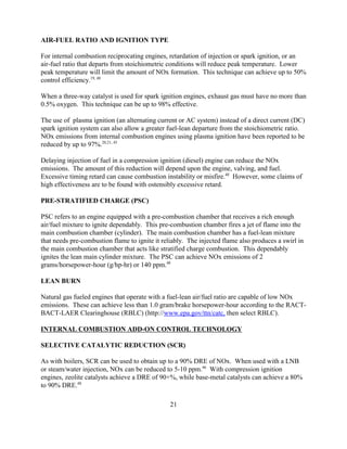 21
AIR-FUEL RATIO AND IGNITION TYPE
For internal combustion reciprocating engines, retardation of injection or spark ignition, or an
air-fuel ratio that departs from stoichiometric conditions will reduce peak temperature. Lower
peak temperature will limit the amount of NOx formation. This technique can achieve up to 50%
control efficiency.19, 48
When a three-way catalyst is used for spark ignition engines, exhaust gas must have no more than
0.5% oxygen. This technique can be up to 98% effective.
The use of plasma ignition (an alternating current or AC system) instead of a direct current (DC)
spark ignition system can also allow a greater fuel-lean departure from the stoichiometric ratio.
NOx emissions from internal combustion engines using plasma ignition have been reported to be
reduced by up to 97%.20,21, 45
Delaying injection of fuel in a compression ignition (diesel) engine can reduce the NOx
emissions. The amount of this reduction will depend upon the engine, valving, and fuel.
Excessive timing retard can cause combustion instability or misfire.48
However, some claims of
high effectiveness are to be found with ostensibly excessive retard.
PRE-STRATIFIED CHARGE (PSC)
PSC refers to an engine equipped with a pre-combustion chamber that receives a rich enough
air/fuel mixture to ignite dependably. This pre-combustion chamber fires a jet of flame into the
main combustion chamber (cylinder). The main combustion chamber has a fuel-lean mixture
that needs pre-combustion flame to ignite it reliably. The injected flame also produces a swirl in
the main combustion chamber that acts like stratified charge combustion. This dependably
ignites the lean main cylinder mixture. The PSC can achieve NOx emissions of 2
grams/horsepower-hour (g/hp-hr) or 140 ppm.48
LEAN BURN
Natural gas fueled engines that operate with a fuel-lean air/fuel ratio are capable of low NOx
emissions. These can achieve less than 1.0 gram/brake horsepower-hour according to the RACT-
BACT-LAER Clearinghouse (RBLC) (http://www.epa.gov/ttn/catc, then select RBLC).
INTERNAL COMBUSTION ADD-ON CONTROL TECHNOLOGY
SELECTIVE CATALYTIC REDUCTION (SCR)
As with boilers, SCR can be used to obtain up to a 90% DRE of NOx. When used with a LNB
or steam/water injection, NOx can be reduced to 5-10 ppm.46
With compression ignition
engines, zeolite catalysts achieve a DRE of 90+%, while base-metal catalysts can achieve a 80%
to 90% DRE.48
 