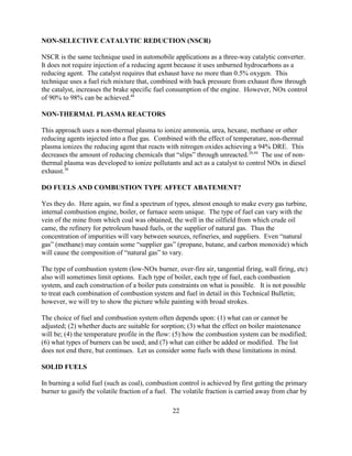 22
NON-SELECTIVE CATALYTIC REDUCTION (NSCR)
NSCR is the same technique used in automobile applications as a three-way catalytic converter.
It does not require injection of a reducing agent because it uses unburned hydrocarbons as a
reducing agent. The catalyst requires that exhaust have no more than 0.5% oxygen. This
technique uses a fuel rich mixture that, combined with back pressure from exhaust flow through
the catalyst, increases the brake specific fuel consumption of the engine. However, NOx control
of 90% to 98% can be achieved.48
NON-THERMAL PLASMA REACTORS
This approach uses a non-thermal plasma to ionize ammonia, urea, hexane, methane or other
reducing agents injected into a flue gas. Combined with the effect of temperature, non-thermal
plasma ionizes the reducing agent that reacts with nitrogen oxides achieving a 94% DRE. This
decreases the amount of reducing chemicals that “slips” through unreacted.20,44
The use of non-
thermal plasma was developed to ionize pollutants and act as a catalyst to control NOx in diesel
exhaust.36
DO FUELS AND COMBUSTION TYPE AFFECT ABATEMENT?
Yes they do. Here again, we find a spectrum of types, almost enough to make every gas turbine,
internal combustion engine, boiler, or furnace seem unique. The type of fuel can vary with the
vein of the mine from which coal was obtained, the well in the oilfield from which crude oil
came, the refinery for petroleum based fuels, or the supplier of natural gas. Thus the
concentration of impurities will vary between sources, refineries, and suppliers. Even “natural
gas” (methane) may contain some “supplier gas” (propane, butane, and carbon monoxide) which
will cause the composition of “natural gas” to vary.
The type of combustion system (low-NOx burner, over-fire air, tangential firing, wall firing, etc)
also will sometimes limit options. Each type of boiler, each type of fuel, each combustion
system, and each construction of a boiler puts constraints on what is possible. It is not possible
to treat each combination of combustion system and fuel in detail in this Technical Bulletin;
however, we will try to show the picture while painting with broad strokes.
The choice of fuel and combustion system often depends upon: (1) what can or cannot be
adjusted; (2) whether ducts are suitable for sorption; (3) what the effect on boiler maintenance
will be; (4) the temperature profile in the flow: (5) how the combustion system can be modified;
(6) what types of burners can be used; and (7) what can either be added or modified. The list
does not end there, but continues. Let us consider some fuels with these limitations in mind.
SOLID FUELS
In burning a solid fuel (such as coal), combustion control is achieved by first getting the primary
burner to gasify the volatile fraction of a fuel. The volatile fraction is carried away from char by
 