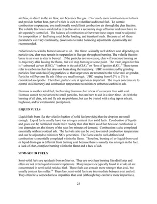 23
air flow, oxidized in the air flow, and becomes flue gas. Char needs more combustion air to burn
and provide further heat, part of which is used to volatilize additional fuel. To control
combustion temperature, you traditionally would limit combustion air through the char fraction.
The volatile fraction is oxidized in over-fire-air or a secondary stage of burner and must have its
air separately controlled. The balance of combustion air between these stages must be adjusted
for composition of fuel being used, boiler loading, and transient loads. Because all of these
parameters will vary continually, provisions to make balancing adjustments dynamically are
recommended.
Pulverized coal can be burned similar to oil. The flame is usually well defined and, depending on
particle size, char may remain in suspension in flue gas throughout burning. The volatile fraction
burns in air even as char is burned. If the particles are too coarse, char will continue burning on
its trajectory after leaving the flame, but will stop burning at some point. The trade jargon for this
is “ unburned carbon (UBC),” “carbon in the ash (CIA),” or “loss of ignition (LOI).” These terms
refer to carbon in char that does not burn along the trajectory. UBC is minimized by grinding
particles finer and classifying particles so that larger ones are returned to the roller mill or grinder.
Particles will become fly ash if they are small enough. UBC ranging from 0.5% to 5% is
considered acceptable. Therefore, particle size at ignition is important. The major concerns are to
control stoichiometry and combustion temperature to minimize unburned carbon in ash.
Biomass is another solid fuel, but burning biomass char is less of a concern than with coal.
Biomass cannot be pulverized to small particles, but can burn to ash in a short time. As with the
burning of all char, ash and fly ash are problems, but can be treated with a slag tap or ash pit,
baghouse, and/or electrostatic precipitator.
LIQUID FUELS
Liquid fuels burn like the volatile fraction of solid fuel provided that the droplets are small
enough. Liquid fuels usually have less nitrogen content than solid fuels. Combustion of liquids
and gases can be controlled much more readily than char from solid fuel because combustion is
less dependent on the history of the past few minutes of demand. Combustion is also completed
essentially without residual ash. The fuel-air ratio can be used to control combustion temperature
and can be adjusted to minimize NOx generation. The flame can be well-defined and
combustion is essentially completed within the flame. Therefore, burning oil or liquid-from-coal
or liquid-from-gas is different from burning coal because there is usually less nitrogen in the fuel,
a lack of char, complete burning within the flame and a lack of ash.
SEMI-SOLID FUELS
Semi-solid fuels are residuals from refineries. They are not clean burning like distillates and
often are not even liquid at room temperature. Many impurities typically found in crude oil are
concentrated in semi-solid residual fuel. These fuels can contain more nitrogen than coal, but
usually contain less sulfur.50
Therefore, semi-solid fuels are intermediate between coal and oil.
They often have somewhat less impurities than coal (although they can have more impurities),
 