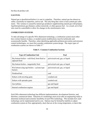 24
but they do produce ash.
GAS FUEL
Natural gas is desulfurized before it is sent in a pipeline. Therefore, natural gas has almost no
sulfur, essentially no impurities, and no ash. The only thing that varies is heat content per cubic
meter. This variance is caused by natural gas producers supplementing natural gas with propane,
liquified petroleum gas (butane), carbon monoxide, or other gaseous fuel. As a result, air to fuel
ratio must be controllable to allow for changes in the stoichiometric ratio.
COMBUSTION SYSTEMS
To take advantage of a specific NOx abatement technology, a combustion system must either
have certain features in place, or needed system modifications must be technically and
economically feasible. Therefore, when identifying applicable pollution prevention and emission
control technologies, we must first consider combustion system design. The major types of
combustion systems are shown in Table 5.23
Table 5. Common Combustion Systems
Type of Combustion Unit Fuel
Dry bottom boilers - wall-fired, front-fired or
opposed-fired
pulverized coal, gas, or liquid
Dry bottom boilers - tangentially fired pulverized coal, gas, or liquid
Wet bottom (slag tap) boilers - cyclone-type
burners
pulverized coal, gas, or liquid
Fluidized bed coal
Stokers with traveling grate. crushed coal
Stokers with spreader grate crushed coal.
Gas turbines gas and liquid
Internal combustion engines gas and liquid
Each NOx abatement technology has different implementations, development histories, and,
therefore, commercial status. Selection of a technology must occur after an engineering study to
determine technical and economic feasibility of each NOx technology. This includes how each
technology can be implemented and its cost. Options may be limited by inability to adjust
combustion system air flow appropriately, ducts that are at the wrong temperature, or ducts that
 