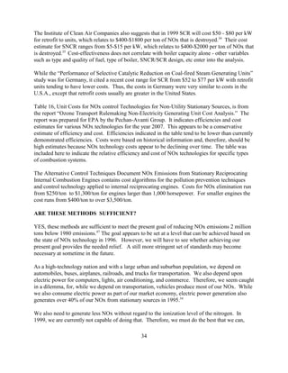 34
The Institute of Clean Air Companies also suggests that in 1999 SCR will cost $50 - $80 per kW
for retrofit to units, which relates to $400-$1800 per ton of NOx that is destroyed.34
Their cost
estimate for SNCR ranges from $5-$15 per kW, which relates to $400-$2000 per ton of NOx that
is destroyed.35
Cost-effectiveness does not correlate with boiler capacity alone - other variables
such as type and quality of fuel, type of boiler, SNCR/SCR design, etc enter into the analysis.
While the “Performance of Selective Catalytic Reduction on Coal-fired Steam Generating Units”
study was for Germany, it cited a recent cost range for SCR from $52 to $77 per kW with retrofit
units tending to have lower costs. Thus, the costs in Germany were very similar to costs in the
U.S.A., except that retrofit costs usually are greater in the United States.
Table 16, Unit Costs for NOx control Technologies for Non-Utility Stationary Sources, is from
the report “Ozone Transport Rulemaking Non-Electricity Generating Unit Cost Analysis.” The
report was prepared for EPA by the Pechan-Avanti Group. It indicates efficiencies and cost
estimates for various NOx technologies for the year 2007. This appears to be a conservative
estimate of efficiency and cost. Efficiencies indicated in the table tend to be lower than currently
demonstrated efficiencies. Costs were based on historical information and, therefore, should be
high estimates because NOx technology costs appear to be declining over time. The table was
included here to indicate the relative efficiency and cost of NOx technologies for specific types
of combustion systems.
The Alternative Control Techniques Document NOx Emissions from Stationary Reciprocating
Internal Combustion Engines contains cost algorithms for the pollution prevention techniques
and control technology applied to internal reciprocating engines. Costs for NOx elimination run
from $250/ton to $1,300/ton for engines larger than 1,000 horsepower. For smaller engines the
cost runs from $400/ton to over $3,500/ton.
ARE THESE METHODS SUFFICIENT?
YES, these methods are sufficient to meet the present goal of reducing NOx emissions 2 million
tons below 1980 emissions.47
The goal appears to be set at a level that can be achieved based on
the state of NOx technology in 1996. However, we will have to see whether achieving our
present goal provides the needed relief. A still more stringent set of standards may become
necessary at sometime in the future.
As a high-technology nation and with a large urban and suburban population, we depend on
automobiles, buses, airplanes, railroads, and trucks for transportation. We also depend upon
electric power for computers, lights, air conditioning, and commerce. Therefore, we seem caught
in a dilemma, for, while we depend on transportation, vehicles produce most of our NOx. While
we also consume electric power as part of our market economy, electric power generation also
generates over 40% of our NOx from stationary sources in 1995.34
We also need to generate less NOx without regard to the ionization level of the nitrogen. In
1999, we are currently not capable of doing that. Therefore, we must do the best that we can,
 