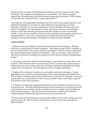 40
and hope that we can endure while looking for the discovery and cost-reduction of the “better
technology” that is capable of meeting the goal of sustainability. The reference literature
suggests that the leading edge of pollution prevention and control technology in 1999 is capable
of about 94%-99% control of NOx or 1 ppm-5 ppm of NOx.27,28
As we all know, the leading edge technology always costs more because engineering has not yet
shifted from feasibility to cost-reduction, and competition in the technology is not fully
developed. Therefore, we can expect technology to be more affordable with time and to also
improve its capability. We should expect to see the goal change with time as the technology
advances, and as the achievable goal becomes both more stringent and more economically
feasible. At one time, the capabilities that we now have seemed beyond imagining, and the costs
seemed prohibitive. We live in an interesting time when the NOx pollution prevention,
abatement, and control technology is becoming more capable and more affordable.
CONCLUSIONS
1. Different fuels require different combustion, abatement and control techniques. Different
coals have a varying content of volatile ingredients. The nitrogen content of fuel is important, as
are the content of sulfur, lead, mercury and other contaminants. Ultra-low nitrogen content fuels
have been developed and are already cost competitive. Thus, we can achieve some control of
NOx from the lowered concentration of nitrogen in the fuel without investing in changed burner
designs.29
2. The design of the boiler, internal combustion engine, or gas turbine has a major effect on the
operation. NOx formation tends to increase with an increase in boiler capacity, because larger
boilers tend to have more intense combustion with higher combustion temperatures and longer
residence time for flue gases. The same appears to be true of engines and turbines.
3. Staging of the combustion is implicit in several pollution prevention techniques. Tandem
application (or use of hybrid control technology) of NOx control techniques (first SNCR, then
SCR in the duct, and then sorption before the ESP which is referred to as “polishing”) have been
used to achieve an overall reduction of 90+% in NOx and 80% in SOx, even without using low-
NOx burners to lower NOx generation.
4. Combustion of natural gas and petroleum distillates can be controlled in much the same way
as pulverized coal. The major differences between coal and natural gas or oil are that gas and oil:
(1) generally are lower in sulfur and ash; (2) usually are lower in nitrogen; and (3) probably are
lower in lead and mercury. Thus, gas and oil do not deactivate a catalyst used in Selective
Catalytic Reduction (SCR) at the same rate that coal or semi-solid fuels do.
5. The semi-solid petroleum products can actually have higher levels of sulfur, nitrogen and other
impurities than coal. They do not have as much char or ash as coal, but have more than the
lighter distillates.
 