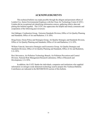 iv
ACKNOWLEDGMENTS
This technical bulletin was made possible through the diligent and persistent efforts of
Lyndon Cox, Senior Environmental Employee with the Clean Air Technology Center (CATC).
Lyndon did an exceptional job identifying information sources, gathering relative data and
putting this bulletin together. The CATC also appreciates the helpful and timely comments and
cooperation of the following peer reviewers:
Jim Eddinger, Combustion Group, Emission Standards Division, Office of Air Quality Planning
and Standards, Office of Air and Radiation, U.S. EPA.
Doug Grano, Ozone Policy and Strategies Group, Air Quality Strategies and Standards Division,
Office of Air Quality Planning and Standards, Office of Air and Radiation, U.S. EPA.
William Vatavuk, Innovative Strategies and Economics Group, Air Quality Strategies and
Standards Division, Office of Air Quality Planning and Standards, Office of Air and Radiation,
U.S. EPA.
Ravi Strivastava, Air Pollution Technology Branch, Air Pollution Prevention and Control
Division, National Risk Management Research Laboratory, Office of Research and
Development, U.S. EPA.
In addition, the CATC thanks the individuals, companies and institutions who supplied
information on nitrogen oxide abatement technology used to prepare this Technical Bulletin.
Contributors are indicated in the REFERENCES section of this bulletin.
 
