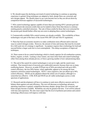 41
6. We should expect the declining cost trend of control technology to continue as operating
experience is gained, firing techniques are adapted to fuels, design flaws are corrected, and
new designs appear. We should expect to see costs become less as they are driven down by
competition between suppliers of successful technologies.
7. NOx control technology appears capable of more than just meeting EPA’s present goal and
this should provide emission credits that can be traded to those firms that choose to continue
emitting poorly controlled emissions. The sale of these credits by those that over-corrected for
the present goal should further offset any net costs in adopting these control technologies.
8. Commercially available NOx control systems are already available. The availability of these
technologies was part of the basis of the recent NOx SIP Call and Title IV regulations.
9. There has been an economic incentive to make combustion more efficient and to innovate
ways to control nitrogen oxides. However, the amount of time and money that must be invested
for a full-scale test of a strategy is significant. Acceptance requires that a technology be tried and
succeed before a larger scale test is even contemplated. This delays acceptance of improved
techniques.
10. There seems to be no control technology which is clearly superior for all combustion systems,
boilers, engines, or fuels. Lacking a clear winner, one must select fuels and control technology
either from among those already proven, or from a growing number of new and promising ideas.
11. The end of the search for control technologies is not yet in sight, and the search must
continue. Past research must of necessity give ambivalent answers, because there are so many
conflicting factors. However, at under $150 per ton of NOx prevented and with up to 80%
control efficiency, the low-NOx burner, where applicable, appears to be among the least
expensive emission control technologies. SCR is more expensive, but can obtain up to 94%
control efficiency. SNCR can be adopted without the initial cost of catalyst, although it is
somewhat less effective. LNB, SCR and SNCR are all viable technologies across a wide
spectrum of applications.
12. Research and development will have to continue to seek more effective answers and try to
balance them against cost and efficiency. The cost will decrease as technology advances,
operating experience is gained, competition becomes sharper, design flaws are corrected, and
better designs become available. Reliability can only be gained with time. Cost will be reduced
with time and experience. We also must expect that the level of pollution prevention and control
technology effectiveness will improve with time.
 