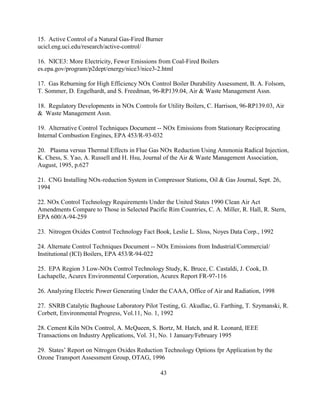 43
15. Active Control of a Natural Gas-Fired Burner
ucicl.eng.uci.edu/research/active-control/
16. NICE3: More Electricity, Fewer Emissions from Coal-Fired Boilers
es.epa.gov/program/p2dept/energy/nice3/nice3-2.html
17. Gas Reburning for High Efficiency NOx Control Boiler Durability Assessment, B. A. Folsom,
T. Sommer, D. Engelhardt, and S. Freedman, 96-RP139.04, Air  Waste Management Assn.
18. Regulatory Developments in NOx Controls for Utility Boilers, C. Harrison, 96-RP139.03, Air
 Waste Management Assn.
19. Alternative Control Techniques Document -- NOx Emissions from Stationary Reciprocating
Internal Combustion Engines, EPA 453/R-93-032
20. Plasma versus Thermal Effects in Flue Gas NOx Reduction Using Ammonia Radical Injection,
K. Chess, S. Yao, A. Russell and H. Hsu, Journal of the Air  Waste Management Association,
August, 1995, p.627
21. CNG Installing NOx-reduction System in Compressor Stations, Oil  Gas Journal, Sept. 26,
1994
22. NOx Control Technology Requirements Under the United States 1990 Clean Air Act
Amendments Compare to Those in Selected Pacific Rim Countries, C. A. Miller, R. Hall, R. Stern,
EPA 600/A-94-259
23. Nitrogen Oxides Control Technology Fact Book, Leslie L. Sloss, Noyes Data Corp., 1992
24. Alternate Control Techniques Document -- NOx Emissions from Industrial/Commercial/
Institutional (ICI) Boilers, EPA 453/R-94-022
25. EPA Region 3 Low-NOx Control Technology Study, K. Bruce, C. Castaldi, J. Cook, D.
Lachapelle, Acurex Environmental Corporation, Acurex Report FR-97-116
26. Analyzing Electric Power Generating Under the CAAA, Office of Air and Radiation, 1998
27. SNRB Catalytic Baghouse Laboratory Pilot Testing, G. Akudlac, G. Farthing, T. Szymanski, R.
Corbett, Environmental Progress, Vol.11, No. 1, 1992
28. Cement Kiln NOx Control, A. McQueen, S. Bortz, M. Hatch, and R. Leonard, IEEE
Transactions on Industry Applications, Vol. 31, No. 1 January/February 1995
29. States’ Report on Nitrogen Oxides Reduction Technology Options fpr Application by the
Ozone Transport Assessment Group, OTAG, 1996
 