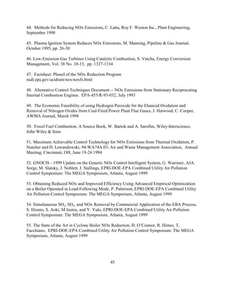 45
44. Methods for Reducing NOx Emissions, C. Latta, Roy F. Weston Inc., Plant Engineering,
September 1998
45. Plasma Ignition System Reduces NOx Emissions, M. Manning, Pipeline  Gas Journal,
October 1995, pp. 26-30
46. Low-Emission Gas Turbines Using Catalytic Combustion, S. Vatcha, Energy Conversion
Management, Vol. 38 No. 10-13, pp. 1327-1334
47. Factsheet: PhaseI of the NOx Reduction Program
nsdi.epa.gov/acidrain/nox/noxfs.html
48. Alternative Control Techniques Document -- NOx Emissions from Stationary Reciprocating
Internal Combustion Engines. EPA-453/R-93-032, July 1993
49. The Economic Feasibility of using Hydrogen Peroxide for the Ehanced Oxidation and
Removal of Nitrogen Oxides from Coal-Fired Power Plant Flue Gases, J. Hatwood, C. Cooper,
AWMA Journal, March 1998
50. Fossil Fuel Combustion, A Source Book, W. Bartok and A. Sarofim, Wiley-Interscience,
John Wiley  Sons
51. Maximum Achievable Control Technology for NOx Emissions from Thermal Oxidation, P.
Nutcher and D. Lewandowski, 94-WA74A.03, Air and Waste Management Association, Annual
Meeting, Cincinnati, OH, June 19-24 1994
52. GNOCIS - 1999 Update on the Generic NOx Control Intelligent System, G. Warriner, AJA.
Sorge, M. Slatsky, J. Noblett, J. Stallings, EPRI-DOE-EPA Combined Utility Air Pollution
Control Symposium: The MEGA Symposium, Atlanta, August 1999
53. Obtaining Reduced NOx and Improved Efficiency Using Advanced Empirical Optimization
on a Boiler Operated in Load-Following Mode, P. Patterson, EPRI-DOE-EPA Combined Utility
Air Pollution Control Symposium: The MEGA Symposium, Atlanta, August 1999
54. Simultaneous SO2, SO3, and NOx Removal by Commercial Application of the EBA Process,
S. Hirano, S. Aoki, M Izutsu, and Y. Yuki, EPRI-DOE-EPA Combined Utility Air Pollution
Control Symposium: The MEGA Symposium, Atlanta, August 1999
55. The State of the Art in Cyclone Boiler NOx Reduction, D. O’Connor, R. Himes, T,
Facchiano, EPRI-DOE-EPA Combined Utility Air Pollution Control Symposium: The MEGA
Symposium, Atlanta, August 1999
 
