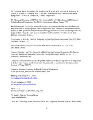 46
56. Update on SNAP Technology for Simultaneous SOx and NOx Removal, K. Felsvang, V.
Boscak, S. Iversen, P. Anderson, EPRI-DOE-EPA Combined Utility Air Pollution Control
Symposium: The MEGA Symposium, Atlanta, August 1999
57. Advanced Reburning for SIP Call NOx Control, EPRI-DOE-EPA Combined Utility Air
Pollution Control Symposium: The MEGA Symposium, Atlanta, August 1999
The Following are General Background References, which were used for general information.
They were used in multiple places. The facts presented were also used to develop a consistent
picture of NOx generation and abatement technology in the face of many conflicting claims and
pieces of data. They also were used to understand and reconcile the conflicts in data from
different combustion devices.:
Performance of Selective Catalytic Reduction on Coal-fired Steam Generating Units, U.S. EPA.,
Acid Rain Division,1997
Alternate Control Techniques Document - NOx Emissions from Iron and Steel Mills
EPA-453/R-94-065
Nitrogen Chemistry and NOx Control in a Fluid Catalytic Cracking Regenerator, X. Zhao, A.
Peters, G. Weatherbee, Industrial Engineering Chemical Research, Vol.36, No. 11, 1997,
American Chemical Society
Control of Combustion-Generated Nitrogen Oxide Emission: Technology Driven by Regulation,
C. T. Bowman, Twenty-fourth Symposium (International) oc Combustion/ The Combustion
Institute, 1992, pp. 859-878
Advanced Biomass Reburning for High Efficiency NOx Control
es.epa.gov/ncerqa_abstracts/sbir/other/air/seeker.html
The Regional Transport of Ozone
www.epa.gov/ttn/otag/about_1.html
OTAG Analysis with PPM
www.epa.gov/capi/otagmain.html
About OTAG
envpro.ncsc.org/OTAGDC/about_otag.html
Air Quality Analysis Working Group
capita.wustl.edu/otag
Clean Air Technology News, Institute of Clean Air Companies, Summer 1998 and Winter 1998
 