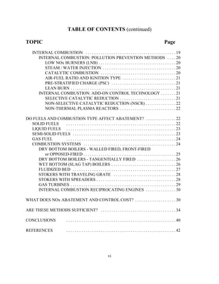 vi
TABLE OF CONTENTS (continued)
TOPIC Page
INTERNAL COMBUSTION . . . . . . . . . . . . . . . . . . . . . . . . . . . . . . . . . . . . . . . . . . 19
INTERNAL COMBUSTION: POLLUTION PREVENTION METHODS . . . . 20
LOW NOx BURNERS (LNB) . . . . . . . . . . . . . . . . . . . . . . . . . . . . . . . . . . . . 20
STEAM / WATER INJECTION . . . . . . . . . . . . . . . . . . . . . . . . . . . . . . . . . . 20
CATALYTIC COMBUSTION . . . . . . . . . . . . . . . . . . . . . . . . . . . . . . . . . . . 20
AIR-FUEL RATIO AND IGNITION TYPE . . . . . . . . . . . . . . . . . . . . . . . . . 21
PRE-STRATIFIED CHARGE (PSC) . . . . . . . . . . . . . . . . . . . . . . . . . . . . . . 21
LEAN BURN . . . . . . . . . . . . . . . . . . . . . . . . . . . . . . . . . . . . . . . . . . . . . . . . . 21
INTERNAL COMBUSTION: ADD-ON CONTROL TECHNOLOGY . . . . . . . 21
SELECTIVE CATALYTIC REDUCTION . . . . . . . . . . . . . . . . . . . . . . . . . . 21
NON-SELECTIVE CATALYTIC REDUCTION (NSCR) . . . . . . . . . . . . . . 22
NON-THERMAL PLASMA REACTORS . . . . . . . . . . . . . . . . . . . . . . . . . . 22
DO FUELS AND COMBUSTION TYPE AFFECT ABATEMENT? . . . . . . . . . . . . . . 22
SOLID FUELS . . . . . . . . . . . . . . . . . . . . . . . . . . . . . . . . . . . . . . . . . . . . . . . . . . . 22
LIQUID FUELS . . . . . . . . . . . . . . . . . . . . . . . . . . . . . . . . . . . . . . . . . . . . . . . . . . . 23
SEMI-SOLID FUELS . . . . . . . . . . . . . . . . . . . . . . . . . . . . . . . . . . . . . . . . . . . . . . . . 23
GAS FUEL . . . . . . . . . . . . . . . . . . . . . . . . . . . . . . . . . . . . . . . . . . . . . . . . . . . 24
COMBUSTION SYSTEMS . . . . . . . . . . . . . . . . . . . . . . . . . . . . . . . . . . . . . . . . . . . 24
DRY BOTTOM BOILERS - WALLED FIRED, FRONT-FIRED
or OPPOSED-FIRED . . . . . . . . . . . . . . . . . . . . . . . . . . . . . . . . . . . . . . . . . . . 25
DRY BOTTOM BOILERS - TANGENTIALLY FIRED . . . . . . . . . . . . . . . . . . 26
WET BOTTOM (SLAG TAP) BOILERS . . . . . . . . . . . . . . . . . . . . . . . . . . . . . . 26
FLUIDIZED BED . . . . . . . . . . . . . . . . . . . . . . . . . . . . . . . . . . . . . . . . . . . . . . . . 27
STOKERS WITH TRAVELING GRATE . . . . . . . . . . . . . . . . . . . . . . . . . . . . . 28
STOKERS WITH SPREADERS . . . . . . . . . . . . . . . . . . . . . . . . . . . . . . . . . . . . . 28
GAS TURBINES . . . . . . . . . . . . . . . . . . . . . . . . . . . . . . . . . . . . . . . . . . . . . . . . . 29
INTERNAL COMBUSTION RECIPROCATING ENGINES . . . . . . . . . . . . . . 30
WHAT DOES NOx ABATEMENT AND CONTROL COST? . . . . . . . . . . . . . . . . . . . 30
ARE THESE METHODS SUFFICIENT? . . . . . . . . . . . . . . . . . . . . . . . . . . . . . . . . . . . 34
CONCLUSIONS . . . . . . . . . . . . . . . . . . . . . . . . . . . . . . . . . . . . . . . . . . . . . . . . . . . 40
REFERENCES . . . . . . . . . . . . . . . . . . . . . . . . . . . . . . . . . . . . . . . . . . . . . . . . . . . 42
 