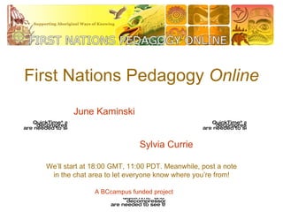 First Nations Pedagogy  Online We’ll start at 18:00 GMT, 11:00 PDT. Meanwhile, post a note in the chat area to let everyone know where you’re from! June Kaminski Sylvia Currie A BCcampus funded project 