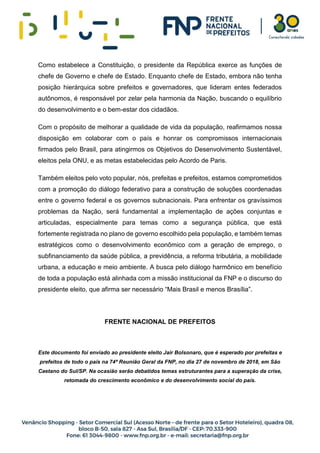 Como estabelece a Constituição, o presidente da República exerce as funções de
chefe de Governo e chefe de Estado. Enquanto chefe de Estado, embora não tenha
posição hierárquica sobre prefeitos e governadores, que lideram entes federados
autônomos, é responsável por zelar pela harmonia da Nação, buscando o equilíbrio
do desenvolvimento e o bem-estar dos cidadãos.
Com o propósito de melhorar a qualidade de vida da população, reafirmamos nossa
disposição em colaborar com o país e honrar os compromissos internacionais
firmados pelo Brasil, para atingirmos os Objetivos do Desenvolvimento Sustentável,
eleitos pela ONU, e as metas estabelecidas pelo Acordo de Paris.
Também eleitos pelo voto popular, nós, prefeitas e prefeitos, estamos comprometidos
com a promoção do diálogo federativo para a construção de soluções coordenadas
entre o governo federal e os governos subnacionais. Para enfrentar os gravíssimos
problemas da Nação, será fundamental a implementação de ações conjuntas e
articuladas, especialmente para temas como a segurança pública, que está
fortemente registrada no plano de governo escolhido pela população, e também temas
estratégicos como o desenvolvimento econômico com a geração de emprego, o
subfinanciamento da saúde pública, a previdência, a reforma tributária, a mobilidade
urbana, a educação e meio ambiente. A busca pelo diálogo harmônico em benefício
de toda a população está alinhada com a missão institucional da FNP e o discurso do
presidente eleito, que afirma ser necessário “Mais Brasil e menos Brasília”.
FRENTE NACIONAL DE PREFEITOS
Este documento foi enviado ao presidente eleito Jair Bolsonaro, que é esperado por prefeitas e
prefeitos de todo o país na 74ª Reunião Geral da FNP, no dia 27 de novembro de 2018, em São
Caetano do Sul/SP. Na ocasião serão debatidos temas estruturantes para a superação da crise,
retomada do crescimento econômico e do desenvolvimento social do país.
 