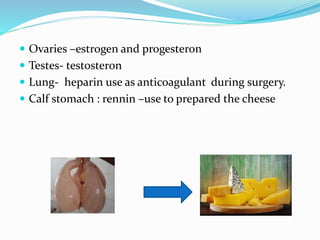  Ovaries –estrogen and progesteron
 Testes- testosteron
 Lung- heparin use as anticoagulant during surgery.
 Calf stomach : rennin –use to prepared the cheese
 