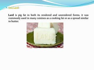  (10) Lard:
Lard is pig fat in both its rendered and unrendered forms. it was
commonly used in many cuisines as a cooking fat or as a spread similar
to butter.
 