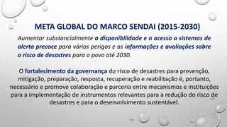 Aumentar substancialmente a disponibilidade e o acesso a sistemas de
alerta precoce para vários perigos e as informações e avaliações sobre
o risco de desastres para o povo até 2030.
META GLOBAL DO MARCO SENDAI (2015-2030)
O fortalecimento da governança do risco de desastres para prevenção,
mitigação, preparação, resposta, recuperação e reabilitação é, portanto,
necessário e promove colaboração e parceria entre mecanismos e instituições
para a implementação de instrumentos relevantes para a redução do risco de
desastres e para o desenvolvimento sustentável.
 
