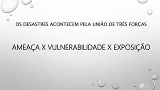 OS DESASTRES ACONTECEM PELA UNIÃO DE TRÊS FORÇAS
AMEAÇA X VULNERABILIDADE X EXPOSIÇÃO
 