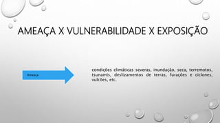 AMEAÇA X VULNERABILIDADE X EXPOSIÇÃO
Ameaça
condições climáticas severas, inundação, seca, terremotos,
tsunamis, deslizamentos de terras, furações e ciclones,
vulcões, etc.
 