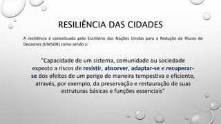 RESILIÊNCIA DAS CIDADES
A resiliência é conceituada pelo Escritório das Nações Unidas para a Redução de Riscos de
Desastres (UNISDR) como sendo a:
"Capacidade de um sistema, comunidade ou sociedade
exposto a riscos de resistir, absorver, adaptar-se e recuperar-
se dos efeitos de um perigo de maneira tempestiva e eficiente,
através, por exemplo, da preservação e restauração de suas
estruturas básicas e funções essenciais"
 