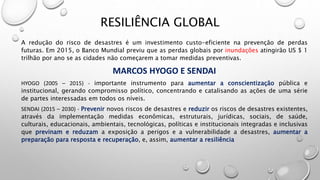 A redução do risco de desastres é um investimento custo-eficiente na prevenção de perdas
futuras. Em 2015, o Banco Mundial previu que as perdas globais por inundações atingirão US $ 1
trilhão por ano se as cidades não começarem a tomar medidas preventivas.
MARCOS HYOGO E SENDAI
HYOGO (2005 – 2015) - importante instrumento para aumentar a conscientização pública e
institucional, gerando compromisso político, concentrando e catalisando as ações de uma série
de partes interessadas em todos os níveis.
SENDAI (2015 – 2030) - Prevenir novos riscos de desastres e reduzir os riscos de desastres existentes,
através da implementação medidas econômicas, estruturais, jurídicas, sociais, de saúde,
culturais, educacionais, ambientais, tecnológicas, políticas e institucionais integradas e inclusivas
que previnam e reduzam a exposição a perigos e a vulnerabilidade a desastres, aumentar a
preparação para resposta e recuperação, e, assim, aumentar a resiliência
RESILIÊNCIA GLOBAL
 