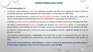 As sete metas globais são:
(a) Reduzir substancialmente a mortalidade global por desastres até 2030, com o objetivo de reduzir a média de
mortalidade global por 100.000 habitantes entre 2020-2030, em comparação com 2005-2015.
(b) Reduzir substancialmente o número de pessoas afetadas em todo o mundo até 2030, com o objetivo de
reduzir a média global por 100.000 habitantes entre 2020-2030, em comparação com 2005-2015. 7
(c) Reduzir as perdas econômicas diretas por desastres em relação ao produto interno bruto (PIB) global até 2030.
(d) Reduzir substancialmente os danos causados por desastres em infraestrutura básica e a interrupção de
serviços básicos, como unidades de saúde e educação, inclusive por meio do aumento de sua resiliência até 2030.
(e) Aumentar substancialmente o número de países com estratégias nacionais e locais de redução do risco de
desastres até 2020.
(f) Intensificar substancialmente a cooperação internacional com os países em desenvolvimento por meio de
apoio adequado e sustentável para complementar suas ações nacionais para a implementação deste quadro até
2030.
(g) Aumentar substancialmente a disponibilidade e o acesso a sistemas de alerta precoce para vários perigos e
as informações e avaliações sobre o risco de desastres para o povo até 2030.
MARCO SENDAI (2015-2030)
 