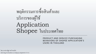 พฤติกรรมการซื้อสินค้าและ
บริการของผู้ใช้
Application
Shopee ในประเทศไทย
PRODUCT AND SERVICE PURCHASING
BEHAVIORS OF SHOPEE APPLICATION’S
USERS IN THAILAND
โดย นางสาวณัฐกานต์ กองแก้ม
90/20 หมู่ 9 ต.สวนหลวง อ.กระทุ่มแบน สมุทรสาคร 74110
 