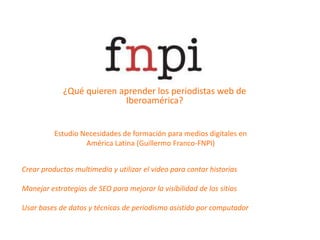 ¿Qué quieren aprender los periodistas web de Iberoamérica?Estudio Necesidades de formación para medios digitales en América Latina (Guillermo Franco-FNPI)Crear productos multimedia y utilizar el video para contar historiasManejar estrategias de SEO para mejorar la visibilidad de los sitiosUsar bases de datos y técnicas de periodismo asistido por computador