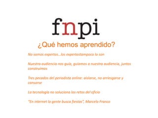 ¿Qué hemos aprendido?No somos expertos…los expertostampoco lo sonNuestra audiencia nos guía, guiamos a nuestra audiencia, juntos construimosTres pecados del periodista online: aislarse, no arriesgarse y cansarseLa tecnología no soluciona los retos del oficio“En internet la gente busca fiestas”, Marcelo Franco