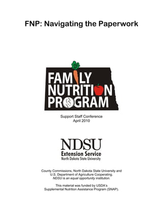 FNP: Navigating the Paperwork




                Support Staff Conference
                       April 2010




    County Commissions, North Dakota State University and
         U.S. Department of Agriculture Cooperating.
           NDSU is an equal opportunity institution.

            This material was funded by USDA’s
     Supplemental Nutrition Assistance Program (SNAP).
 