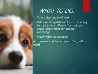 WHAT TO DO:
 Make a description of man
 List down 5 capabilities of a man that may
be the same or different from animals.
Recall lessons from TFN general
knowledge.
 Watch video presentation:
https://www.youtube.com/watch?v=_nuDp-
fded8
 