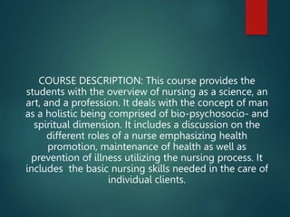 COURSE DESCRIPTION: This course provides the
students with the overview of nursing as a science, an
art, and a profession. It deals with the concept of man
as a holistic being comprised of bio-psychosocio- and
spiritual dimension. It includes a discussion on the
different roles of a nurse emphasizing health
promotion, maintenance of health as well as
prevention of illness utilizing the nursing process. It
includes the basic nursing skills needed in the care of
individual clients.
 