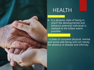 HEALTH
According to ANA:
 Is a dynamic state of being in
which the developmental and
behavior potential individual is
realized to the fullest extent
possible.
According to WHO:
- a state of complete physical, mental,
and social well-being and not merely
the absence of disease and infirmity.
 