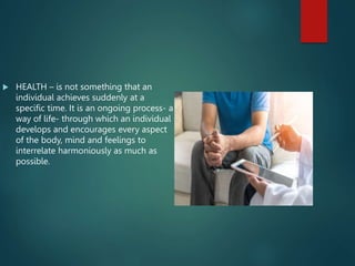  HEALTH – is not something that an
individual achieves suddenly at a
specific time. It is an ongoing process- a
way of life- through which an individual
develops and encourages every aspect
of the body, mind and feelings to
interrelate harmoniously as much as
possible.
 