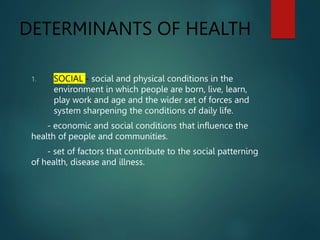 DETERMINANTS OF HEALTH
1. SOCIAL - social and physical conditions in the
environment in which people are born, live, learn,
play work and age and the wider set of forces and
system sharpening the conditions of daily life.
- economic and social conditions that influence the
health of people and communities.
- set of factors that contribute to the social patterning
of health, disease and illness.
 