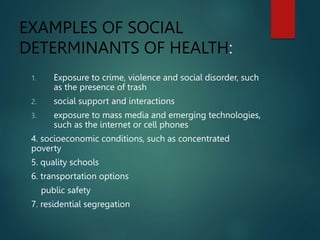 EXAMPLES OF SOCIAL
DETERMINANTS OF HEALTH:
1. Exposure to crime, violence and social disorder, such
as the presence of trash
2. social support and interactions
3. exposure to mass media and emerging technologies,
such as the internet or cell phones
4. socioeconomic conditions, such as concentrated
poverty
5. quality schools
6. transportation options
public safety
7. residential segregation
 