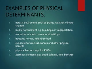 EXAMPLES OF PHYSICAL
DETERMINANTS:
1. natural enviroment, such as plants. weather, climate
change
2. built environement e.g. buildings or transportation
3. worksites, schools, recreational settings
4. housing, homes, neighborhood
5. exposure to toxic substances and other physical
hazards
6. physical barriers, esp. for PWDs
7. aesthetic elements e.g. good lighting, tree, benches
 