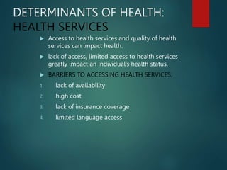 DETERMINANTS OF HEALTH:
HEALTH SERVICES
 Access to health services and quality of health
services can impact health.
 lack of access, limited access to health services
greatly impact an Individual’s health status.
 BARRIERS TO ACCESSING HEALTH SERVICES:
1. lack of availability
2. high cost
3. lack of insurance coverage
4. limited language access
 