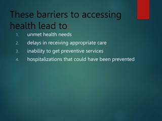 These barriers to accessing
health lead to:
1. unmet health needs
2. delays in receiving appropriate care
3. inability to get preventive services
4. hospitalizations that could have been prevented
 