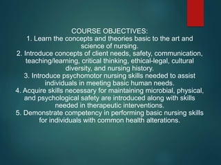 COURSE OBJECTIVES:
1. Learn the concepts and theories basic to the art and
science of nursing.
2. Introduce concepts of client needs, safety, communication,
teaching/learning, critical thinking, ethical-legal, cultural
diversity, and nursing history.
3. Introduce psychomotor nursing skills needed to assist
individuals in meeting basic human needs.
4. Acquire skills necessary for maintaining microbial, physical,
and psychological safety are introduced along with skills
needed in therapeutic interventions.
5. Demonstrate competency in performing basic nursing skills
for individuals with common health alterations.
 