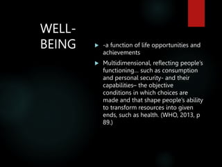 WELL-
BEING  -a function of life opportunities and
achievements
 Multidimensional, reflecting people’s
functioning… such as consumption
and personal security- and their
capabilities– the objective
conditions in which choices are
made and that shape people’s ability
to transform resources into given
ends, such as health. (WHO, 2013, p
89.)
 