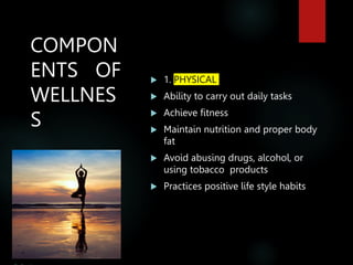 COMPON
ENTS OF
WELLNES
S
 1. PHYSICAL
 Ability to carry out daily tasks
 Achieve fitness
 Maintain nutrition and proper body
fat
 Avoid abusing drugs, alcohol, or
using tobacco products
 Practices positive life style habits
 