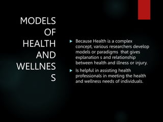 MODELS
OF
HEALTH
AND
WELLNES
S
 Because Health is a complex
concept, various researchers develop
models or paradigms that gives
explanation s and relationship
between health and illness or injury.
 Is helpful in assisting health
professionals in meeting the health
and wellness needs of individuals.
 