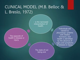 CLINICAL MODEL (M.B. Belloc &
L. Breslo, 1972)
- is the narrowest
interpretation of
health.
Individuals are
viewed as
physiologic systems
with related
functions, and
health is identified
by the absence of
signs and symptoms
of disease or injury.
The state of not
being sick
The opposite of
health is disease or
injury
 